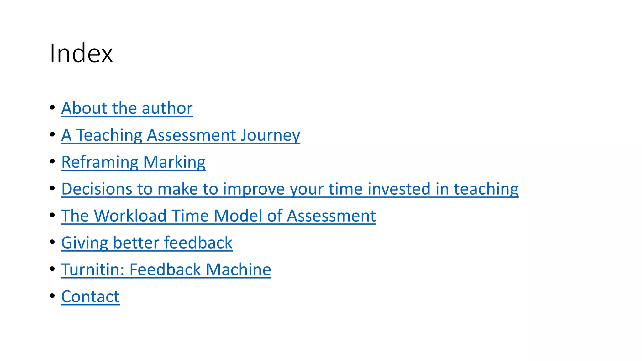Index
• About the author
• A Teaching Assessment Journey
• Reframing Marking
• Decisions to make to improve your time invested in teaching
• The Workload Time Model of Assessment
• Giving better feedback
• Turnitin: Feedback Machine
• Contact
 