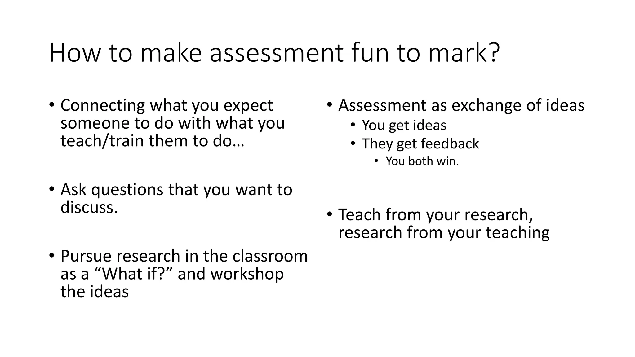 How to make assessment fun to mark?
• Connecting what you expect
someone to do with what you
teach/train them to do…
• Ask questions that you want to
discuss.
• Pursue research in the classroom
as a “What if?” and workshop
the ideas
• Assessment as exchange of ideas
• You get ideas
• They get feedback
• You both win.
• Teach from your research,
research from your teaching
 