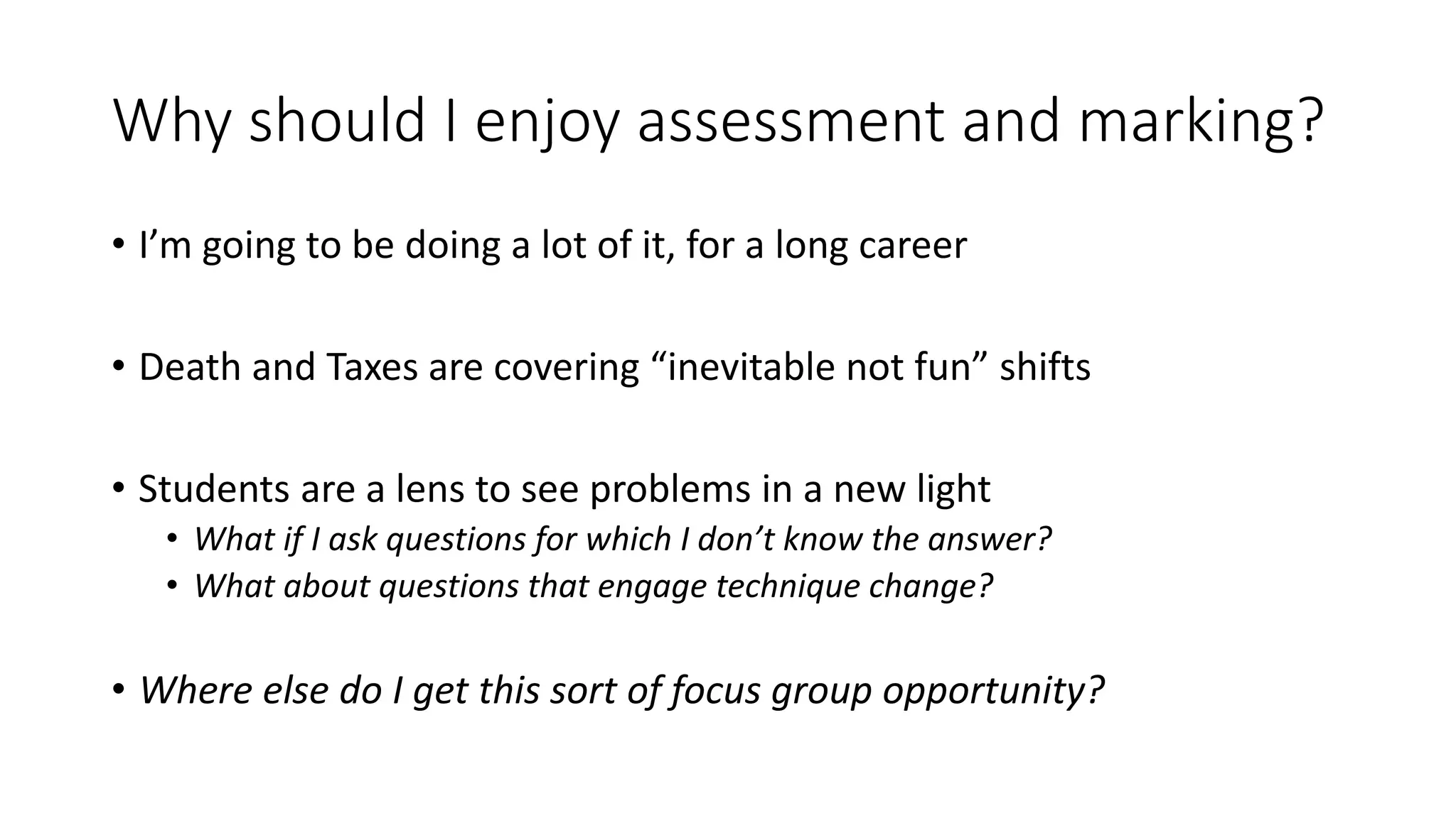 Why should I enjoy assessment and marking?
• I’m going to be doing a lot of it, for a long career
• Death and Taxes are covering “inevitable not fun” shifts
• Students are a lens to see problems in a new light
• What if I ask questions for which I don’t know the answer?
• What about questions that engage technique change?
• Where else do I get this sort of focus group opportunity?
 