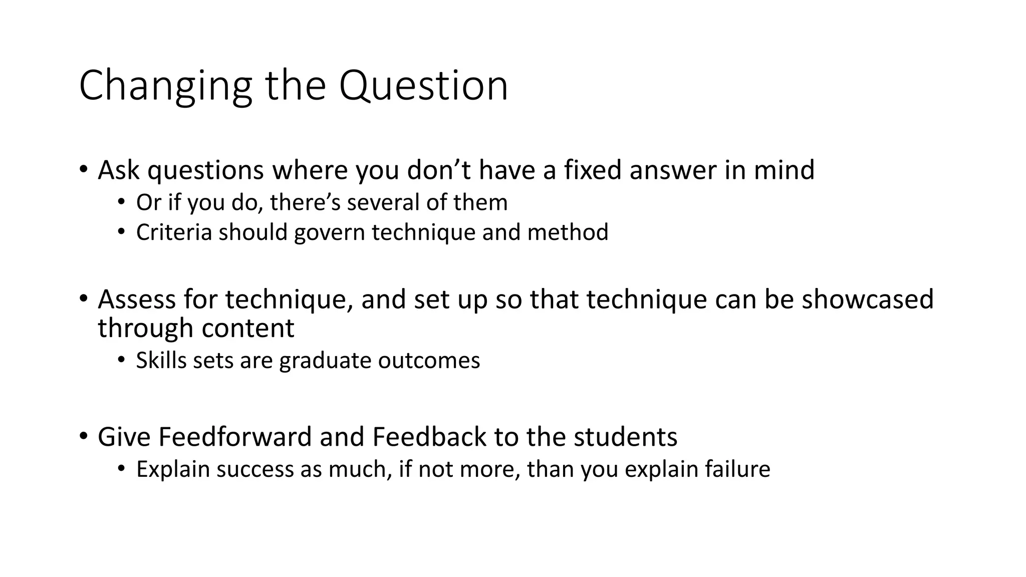 Changing the Question
• Ask questions where you don’t have a fixed answer in mind
• Or if you do, there’s several of them
• Criteria should govern technique and method
• Assess for technique, and set up so that technique can be showcased
through content
• Skills sets are graduate outcomes
• Give Feedforward and Feedback to the students
• Explain success as much, if not more, than you explain failure
 
