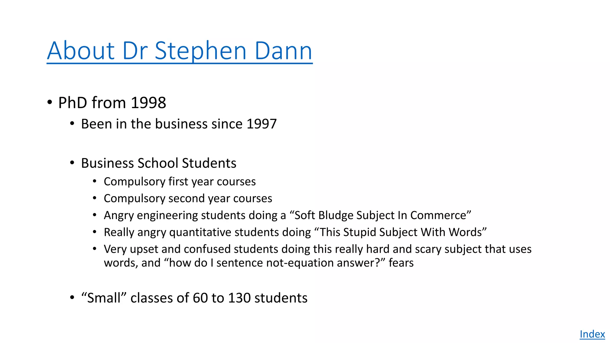 About Dr Stephen Dann
• PhD from 1998
• Been in the business since 1997
• Business School Students
• Compulsory first year courses
• Compulsory second year courses
• Angry engineering students doing a “Soft Bludge Subject In Commerce”
• Really angry quantitative students doing “This Stupid Subject With Words”
• Very upset and confused students doing this really hard and scary subject that uses
words, and “how do I sentence not-equation answer?” fears
• “Small” classes of 60 to 130 students
Index
 