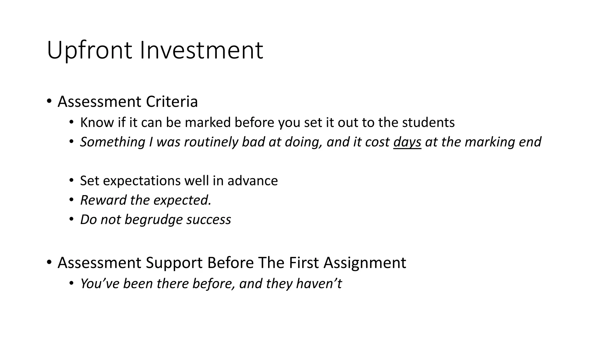 Upfront Investment
• Assessment Criteria
• Know if it can be marked before you set it out to the students
• Something I was routinely bad at doing, and it cost days at the marking end
• Set expectations well in advance
• Reward the expected.
• Do not begrudge success
• Assessment Support Before The First Assignment
• You’ve been there before, and they haven’t
 