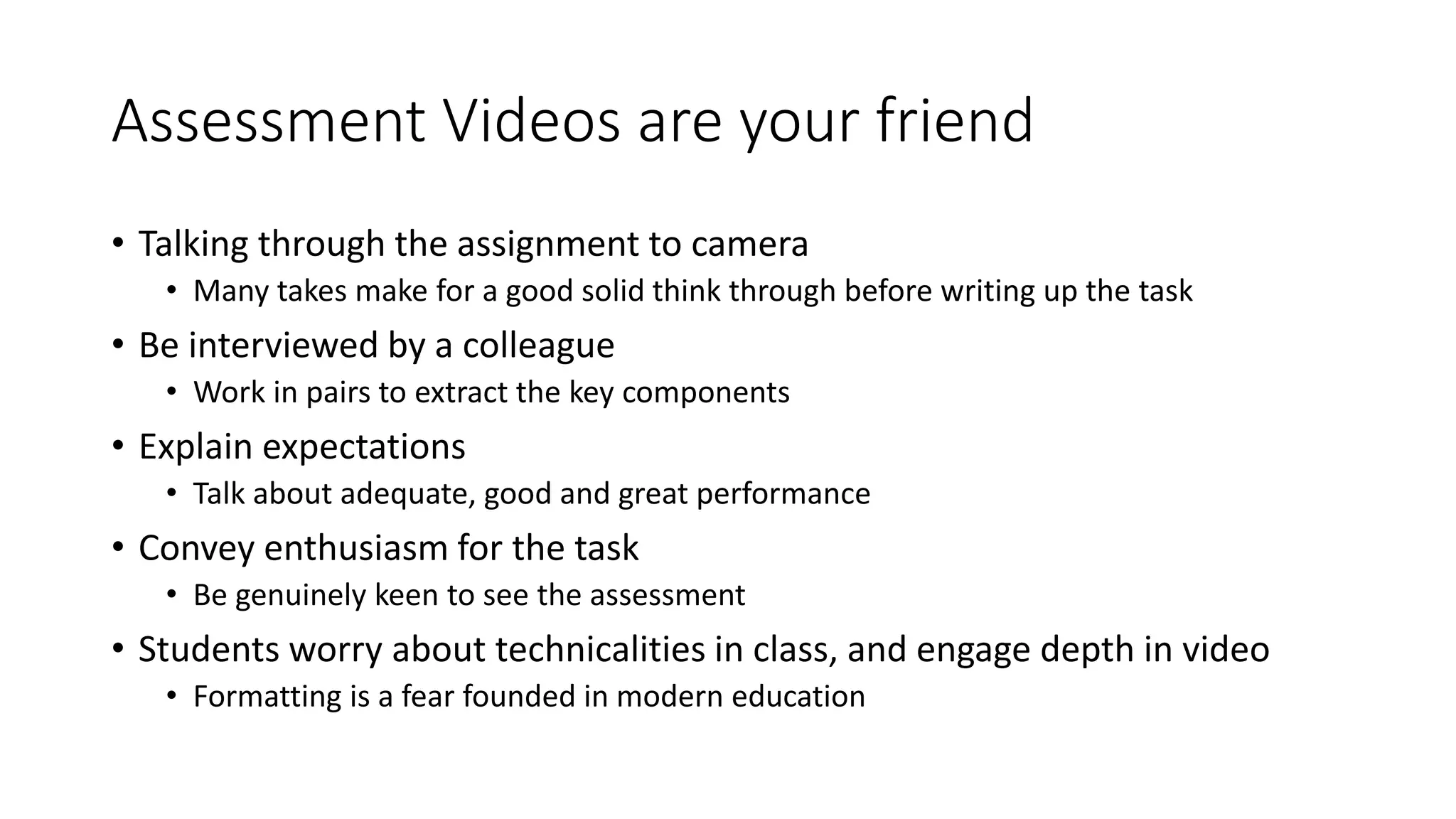 Assessment Videos are your friend
• Talking through the assignment to camera
• Many takes make for a good solid think through before writing up the task
• Be interviewed by a colleague
• Work in pairs to extract the key components
• Explain expectations
• Talk about adequate, good and great performance
• Convey enthusiasm for the task
• Be genuinely keen to see the assessment
• Students worry about technicalities in class, and engage depth in video
• Formatting is a fear founded in modern education
 