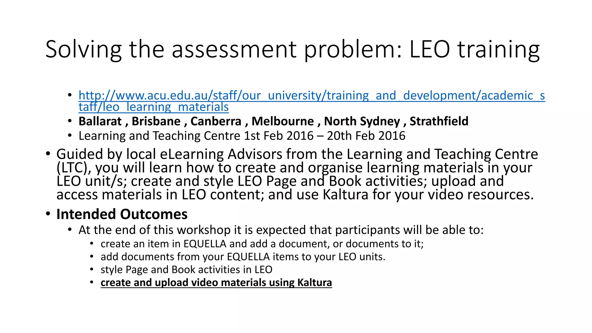 Solving the assessment problem: LEO training
• http://www.acu.edu.au/staff/our_university/training_and_development/academic_s
taff/leo_learning_materials
• Ballarat , Brisbane , Canberra , Melbourne , North Sydney , Strathfield
• Learning and Teaching Centre 1st Feb 2016 – 20th Feb 2016
• Guided by local eLearning Advisors from the Learning and Teaching Centre
(LTC), you will learn how to create and organise learning materials in your
LEO unit/s; create and style LEO Page and Book activities; upload and
access materials in LEO content; and use Kaltura for your video resources.
• Intended Outcomes
• At the end of this workshop it is expected that participants will be able to:
• create an item in EQUELLA and add a document, or documents to it;
• add documents from your EQUELLA items to your LEO units.
• style Page and Book activities in LEO
• create and upload video materials using Kaltura
 