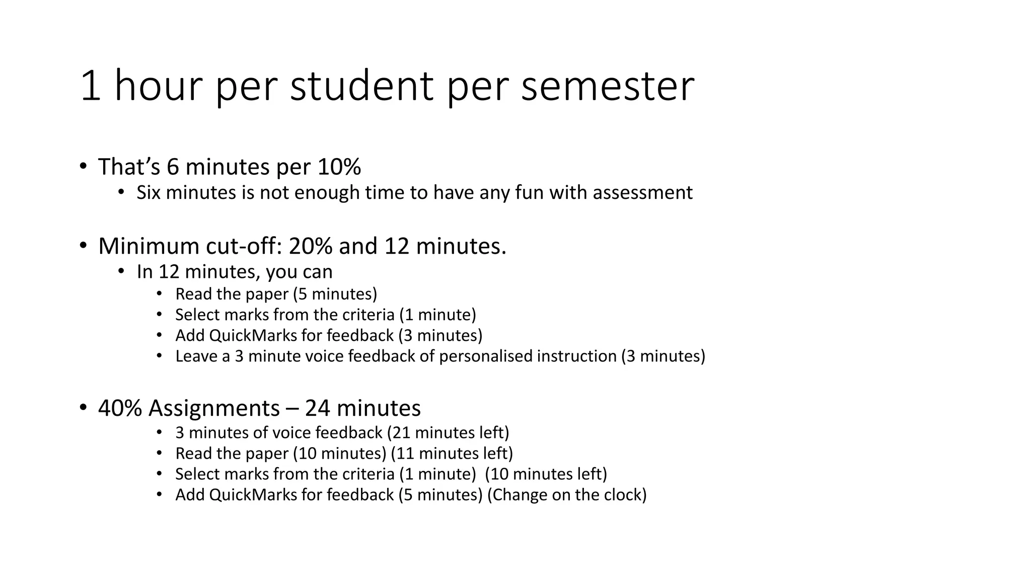 1 hour per student per semester
• That’s 6 minutes per 10%
• Six minutes is not enough time to have any fun with assessment
• Minimum cut-off: 20% and 12 minutes.
• In 12 minutes, you can
• Read the paper (5 minutes)
• Select marks from the criteria (1 minute)
• Add QuickMarks for feedback (3 minutes)
• Leave a 3 minute voice feedback of personalised instruction (3 minutes)
• 40% Assignments – 24 minutes
• 3 minutes of voice feedback (21 minutes left)
• Read the paper (10 minutes) (11 minutes left)
• Select marks from the criteria (1 minute) (10 minutes left)
• Add QuickMarks for feedback (5 minutes) (Change on the clock)
 