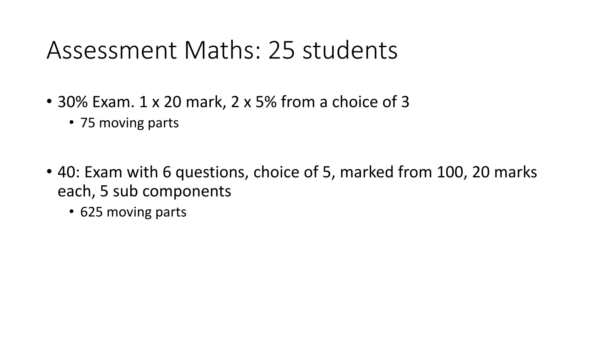 Assessment Maths: 25 students
• 30% Exam. 1 x 20 mark, 2 x 5% from a choice of 3
• 75 moving parts
• 40: Exam with 6 questions, choice of 5, marked from 100, 20 marks
each, 5 sub components
• 625 moving parts
 