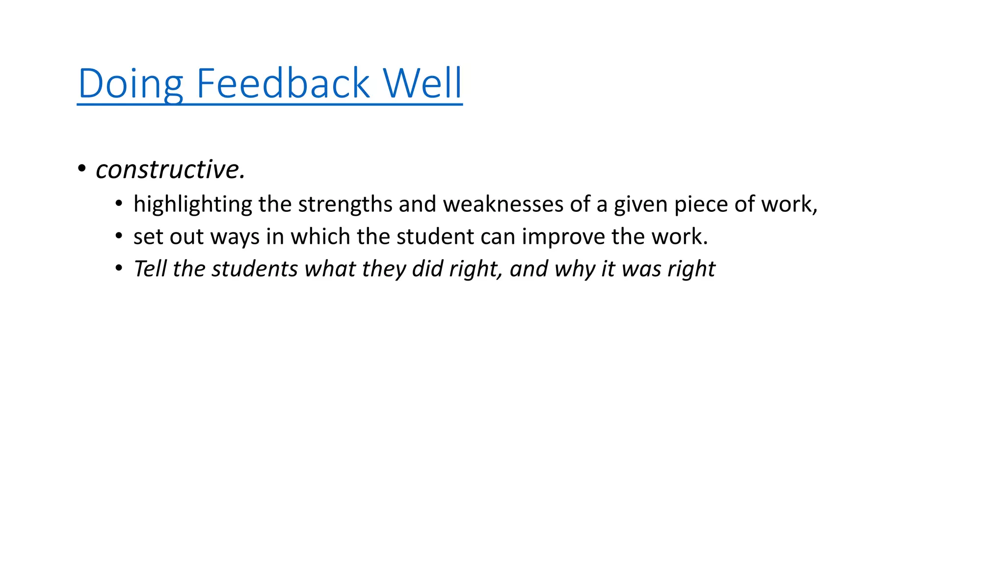 Doing Feedback Well
• constructive.
• highlighting the strengths and weaknesses of a given piece of work,
• set out ways in which the student can improve the work.
• Tell the students what they did right, and why it was right
 