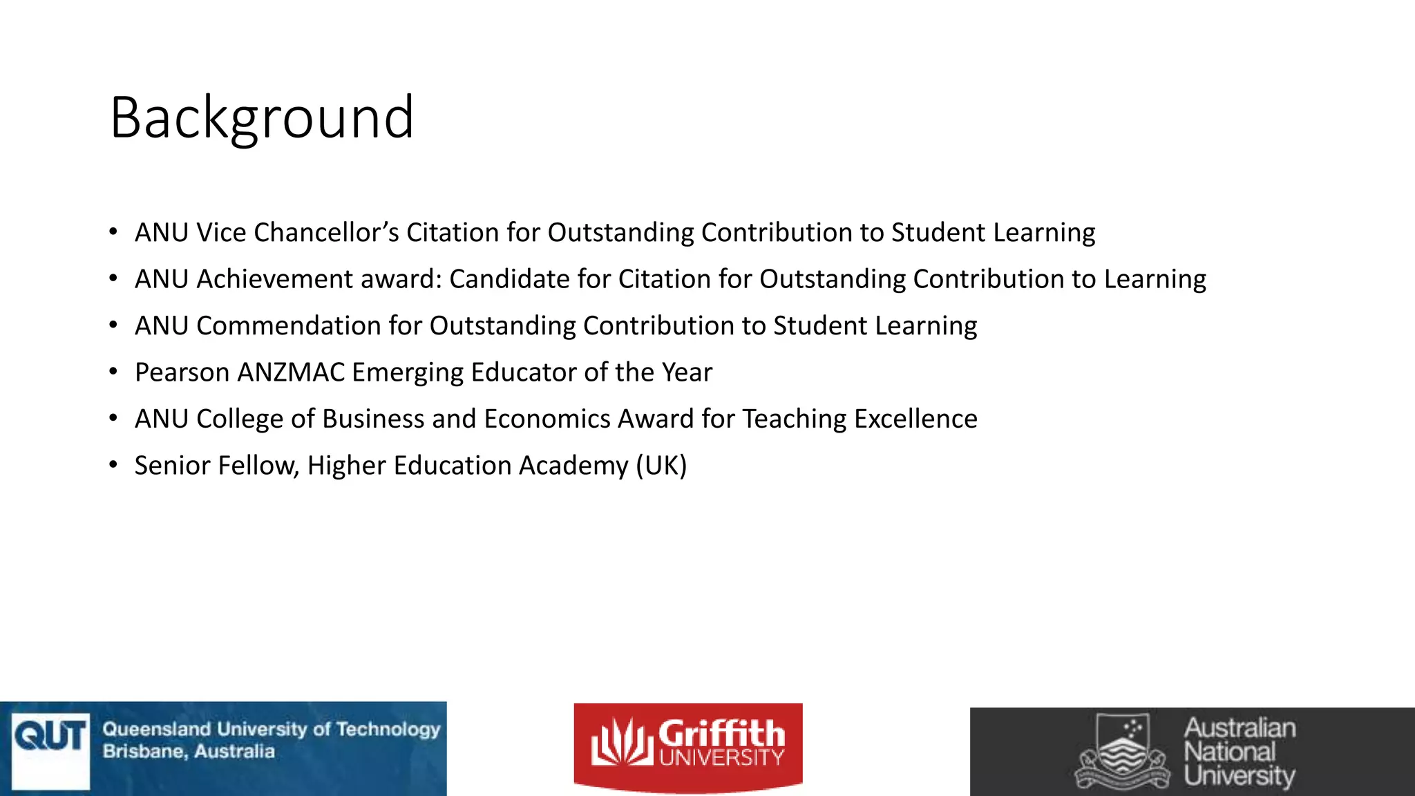 Background
• ANU Vice Chancellor’s Citation for Outstanding Contribution to Student Learning
• ANU Achievement award: Candidate for Citation for Outstanding Contribution to Learning
• ANU Commendation for Outstanding Contribution to Student Learning
• Pearson ANZMAC Emerging Educator of the Year
• ANU College of Business and Economics Award for Teaching Excellence
• Senior Fellow, Higher Education Academy (UK)
 