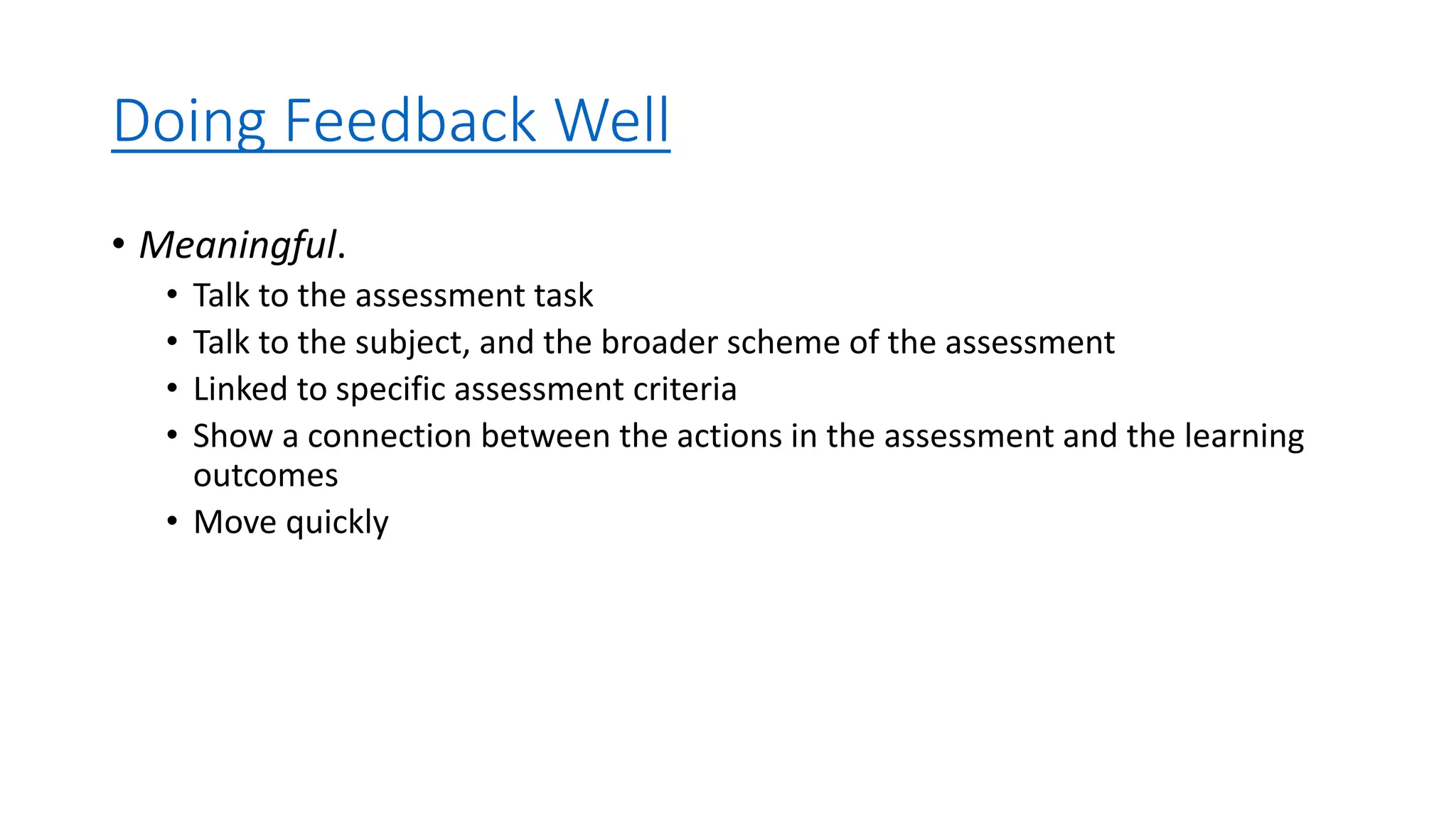 Doing Feedback Well
• Meaningful.
• Talk to the assessment task
• Talk to the subject, and the broader scheme of the assessment
• Linked to specific assessment criteria
• Show a connection between the actions in the assessment and the learning
outcomes
• Move quickly
 