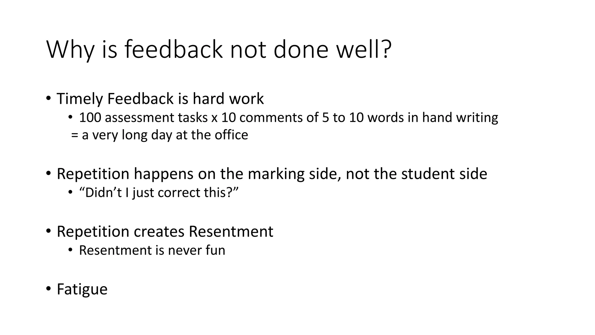 Why is feedback not done well?
• Timely Feedback is hard work
• 100 assessment tasks x 10 comments of 5 to 10 words in hand writing
= a very long day at the office
• Repetition happens on the marking side, not the student side
• “Didn’t I just correct this?”
• Repetition creates Resentment
• Resentment is never fun
• Fatigue
 