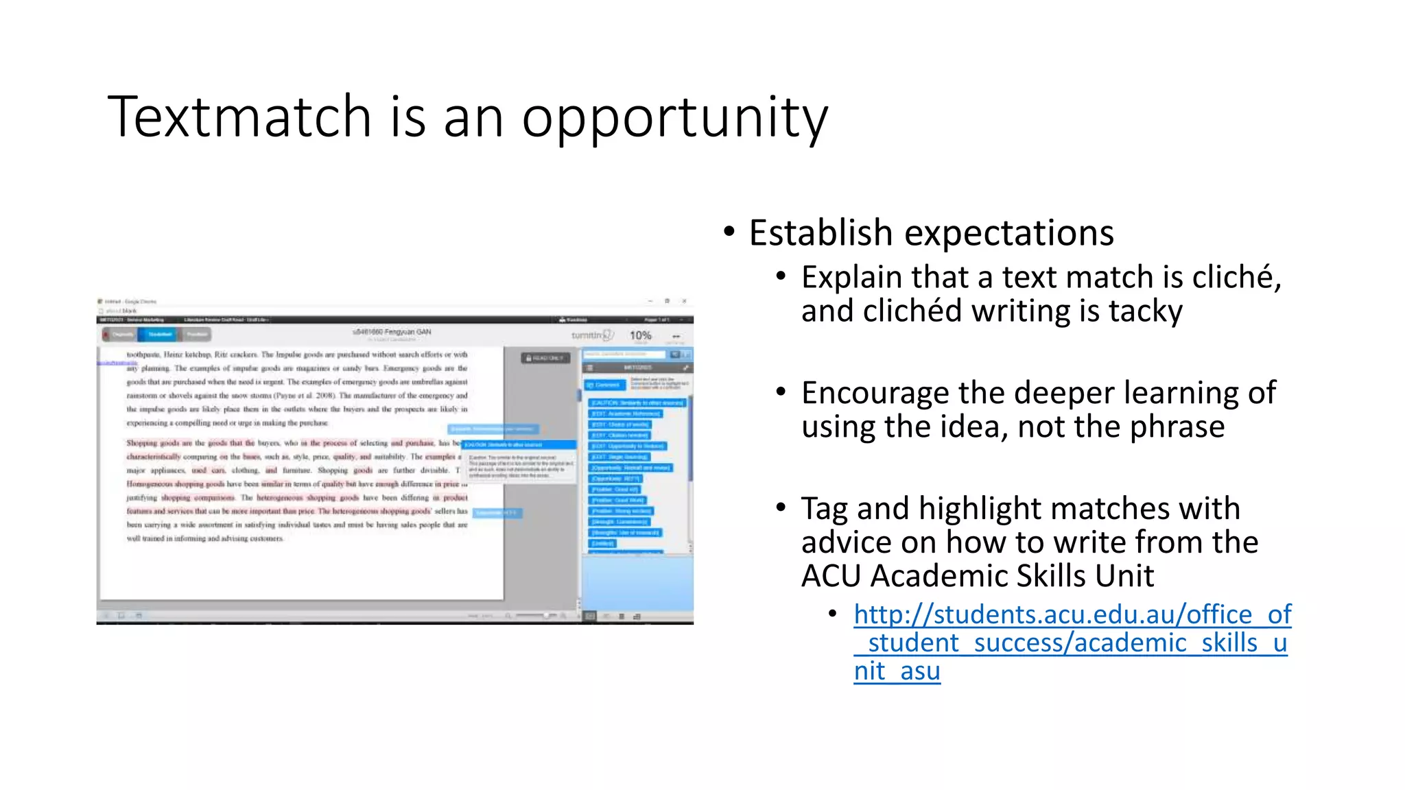Textmatch is an opportunity
• Establish expectations
• Explain that a text match is cliché,
and clichéd writing is tacky
• Encourage the deeper learning of
using the idea, not the phrase
• Tag and highlight matches with
advice on how to write from the
ACU Academic Skills Unit
• http://students.acu.edu.au/office_of
_student_success/academic_skills_u
nit_asu
 