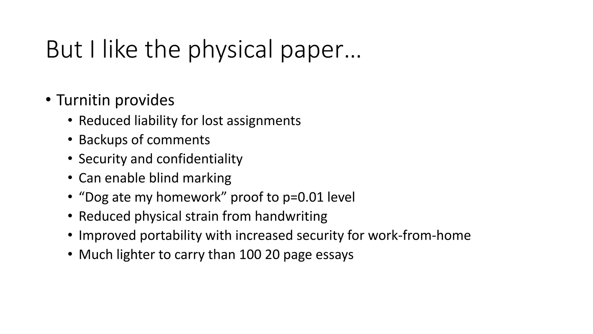 But I like the physical paper…
• Turnitin provides
• Reduced liability for lost assignments
• Backups of comments
• Security and confidentiality
• Can enable blind marking
• “Dog ate my homework” proof to p=0.01 level
• Reduced physical strain from handwriting
• Improved portability with increased security for work-from-home
• Much lighter to carry than 100 20 page essays
 
