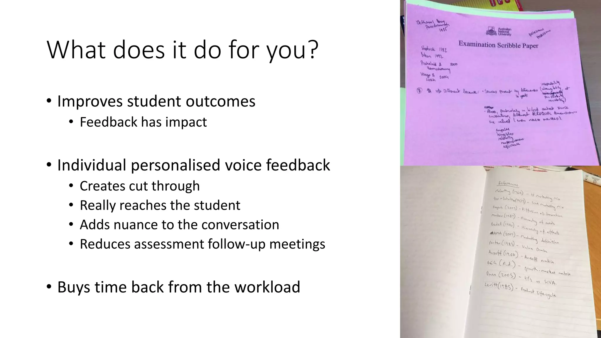 What does it do for you?
• Improves student outcomes
• Feedback has impact
• Individual personalised voice feedback
• Creates cut through
• Really reaches the student
• Adds nuance to the conversation
• Reduces assessment follow-up meetings
• Buys time back from the workload
 