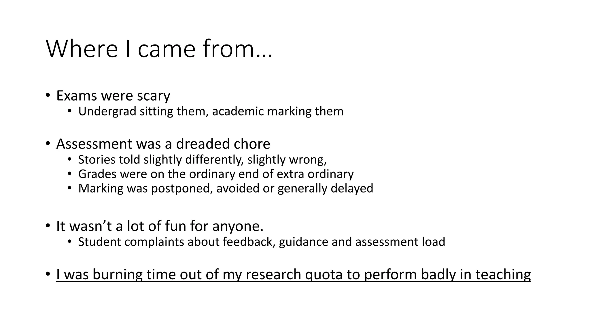 Where I came from…
• Exams were scary
• Undergrad sitting them, academic marking them
• Assessment was a dreaded chore
• Stories told slightly differently, slightly wrong,
• Grades were on the ordinary end of extra ordinary
• Marking was postponed, avoided or generally delayed
• It wasn’t a lot of fun for anyone.
• Student complaints about feedback, guidance and assessment load
• I was burning time out of my research quota to perform badly in teaching
 