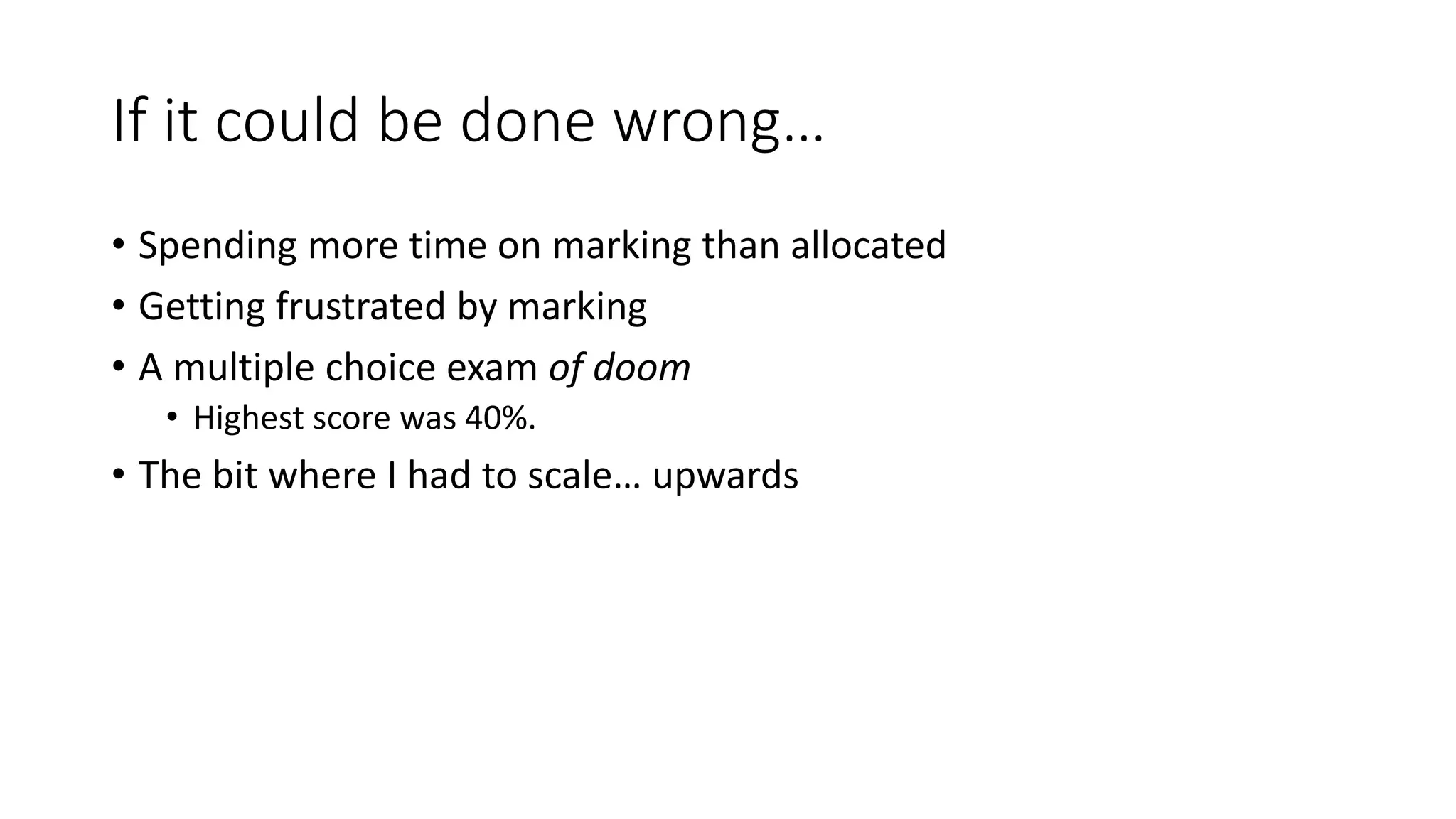 If it could be done wrong…
• Spending more time on marking than allocated
• Getting frustrated by marking
• A multiple choice exam of doom
• Highest score was 40%.
• The bit where I had to scale… upwards
 
