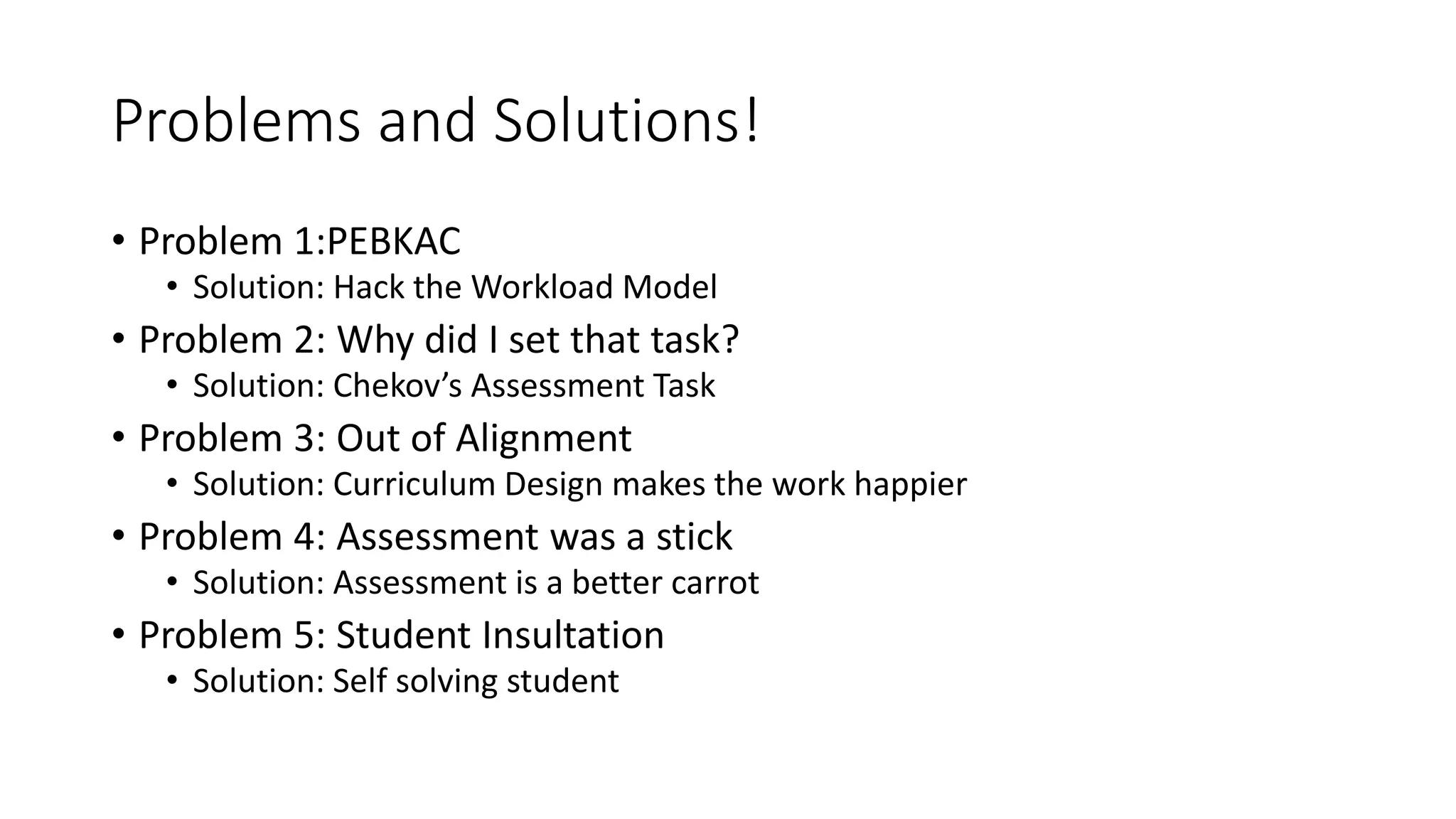 Problems and Solutions!
• Problem 1:PEBKAC
• Solution: Hack the Workload Model
• Problem 2: Why did I set that task?
• Solution: Chekov’s Assessment Task
• Problem 3: Out of Alignment
• Solution: Curriculum Design makes the work happier
• Problem 4: Assessment was a stick
• Solution: Assessment is a better carrot
• Problem 5: Student Insultation
• Solution: Self solving student
 