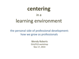 the personal side of professional development:
how we grow as professionals
Wendy Roberts
DLA/PLD workshop
Nov 17, 2014
centering
in a
learning environment
 