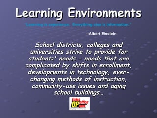 Learning Environments School districts, colleges and universities strive to provide for students' needs - needs that are complicated by shifts in enrollment, developments in technology, ever-changing methods of instruction, community-use issues and aging school buildings… “ Learning is experience.  Everything else is information.” --Albert Einstein 