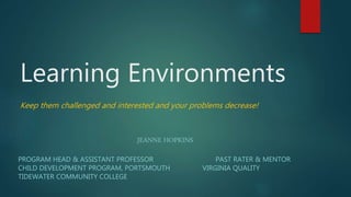 Learning Environments
Keep them challenged and interested and your problems decrease!
JEANNE HOPKINS
PROGRAM HEAD & ASSISTANT PROFESSOR PAST RATER & MENTOR
CHILD DEVELOPMENT PROGRAM, PORTSMOUTH VIRGINIA QUALITY
TIDEWATER COMMUNITY COLLEGE
 