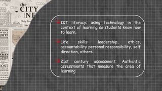  ICT literacy: using technology in the
context of learning so students know how
to learn.
 Life skills: leadership, ethics,
accountability personal responsibility, self
direction, others.
 21st century assessment: Authentic
assessments that measure the area of
learning
 