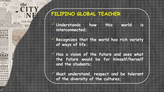 FILIPINO GLOBAL TEACHER
 Understands how this world is
interconnected;
 Recognizes that the world has rich variety
of ways of life;
 Has a vision of the future and sees what
the future would be for himself/herself
and the students;
 Must understand, respect and be tolerant
of the diversity of the cultures;
 