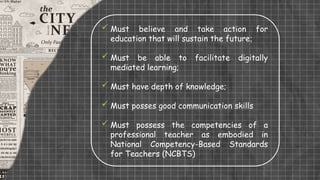  Must believe and take action for
education that will sustain the future;
 Must be able to facilitate digitally
mediated learning;
 Must have depth of knowledge;
 Must posses good communication skills
 Must possess the competencies of a
professional teacher as embodied in
National Competency-Based Standards
for Teachers (NCBTS)
 