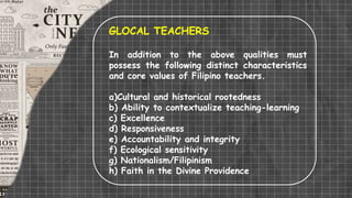 GLOCAL TEACHERS
In addition to the above qualities must
possess the following distinct characteristics
and core values of Filipino teachers.
a)Cultural and historical rootedness
b) Ability to contextualize teaching-learning
c) Excellence
d) Responsiveness
e) Accountability and integrity
f) Ecological sensitivity
g) Nationalism/Filipinism
h) Faith in the Divine Providence
 