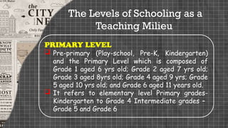 PRIMARY LEVEL
 Pre-primary (Play-school, Pre-K, Kindergarten)
and the Primary Level which is composed of
Grade 1 aged 6 yrs old; Grade 2 aged 7 yrs old;
Grade 3 aged 8yrs old; Grade 4 aged 9 yrs; Grade
5 aged 10 yrs old; and Grade 6 aged 11 years old.
 It refers to elementary level Primary grades-
Kindergarten to Grade 4 Intermediate grades –
Grade 5 and Grade 6
The Levels of Schooling as a
Teaching Milieu
 