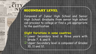SECONDARY LEVEL
Composed of Junior High School and Senior
High School. Graduate from senior high school
can proceed to college or find a job appropriate
to the qualification
Slight Variations in some countries
 Lower Secondary level is three years with
Grade 7, 8, and 9.
 Upper Secondary level is composed of Grades
10, 11 and 12.
 
