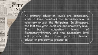 All primary education levels are compulsory,
while in some countries the secondary level is
voluntary except the Philippines. In Singapore,
the last two year levels are pre-university level.
The basic education levels of
Elementary/Primary and the Secondary level
will provide the future jobs of teacher
education pre-service graduates.
 