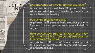 • FOR TEACHERS OF LOWER SECONDARY LEVEL
 future teachers should have 12 years of basic
education and 2 years of teacher preparation to
earn a Diploma in Teaching
• FOR UPPER SECONDARY LEVEL
 requirement is 12 years of basic education plus 4 to
5 years of teacher preparation to earn a Bachelor’s
degree
• NON-EDUCATION DEGREE GRADUATES, THEY
CAN TAKE THE POST GRADUATE DIPLOMA IN
EDUCATION/TEACHING
 an equivalent to 12 years of basic education plus 4
to 5 years of Baccalaureate Degree plus one year
of Graduate Diploma
 