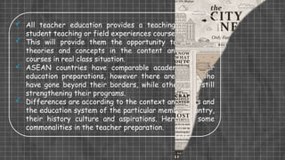  All teacher education provides a teaching practicum,
student teaching or field experiences course.
 This will provide them the opportunity to apply the
theories and concepts in the content and pedagogy
courses in real class situation.
 ASEAN countries have comparable academic teacher
education preparations, however there are those who
have gone beyond their borders, while others are still
strengthening their programs.
 Differences are according to the context and needs and
the education system of the particular member country,
their history culture and aspirations. Here are some
commonalities in the teacher preparation.
 