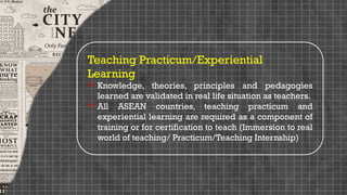 Teaching Practicum/Experiential
Learning
 Knowledge, theories, principles and pedagogies
learned are validated in real life situation as teachers.
 All ASEAN countries, teaching practicum and
experiential learning are required as a component of
training or for certification to teach (Immersion to real
world of teaching/ Practicum/Teaching Internship)
 