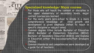 Specialized knowledge/ Major courses
 For those who will teach the content or discipline in
the upper elementary or secondary levels, major
content courses are learned.
 For the early years (pre-school to Grade 3, a more
comprehensive knowledge of child growth and
development is given emphasis (What to teach in
specific discipline or subject area)
 Common degree titles include Bachelor of Education
(BEd); Bachelor of Elementary Education (BEEd);
Bachelor of Secondary Education (BSEd); and Diploma
in Education either Pre-baccalaureate/Post Graduate
(PGDip)
 Common standards and competencies were developed as
a guide for all teachers
 
