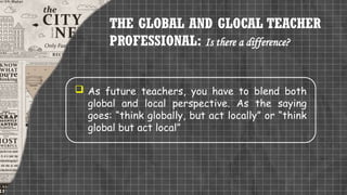 THE GLOBAL AND GLOCAL TEACHER
PROFESSIONAL: Is there a difference?
 As future teachers, you have to blend both
global and local perspective. As the saying
goes: “think globally, but act locally” or “think
global but act local”
 