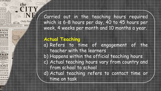 Carried out in the teaching hours required
which is 6-8 hours per day, 40 to 45 hours per
week, 4 weeks per month and 10 months a year.
Actual Teaching
a) Refers to time of engagement of the
teacher with the learners
b) Happens within the official teaching hours
c) Actual teaching hours vary from country and
from school to school
d) Actual teaching refers to contact time or
time on task
 
