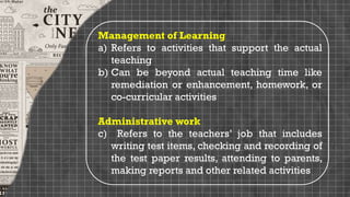Management of Learning
a) Refers to activities that support the actual
teaching
b) Can be beyond actual teaching time like
remediation or enhancement, homework, or
co-curricular activities
Administrative work
c) Refers to the teachers’ job that includes
writing test items, checking and recording of
the test paper results, attending to parents,
making reports and other related activities
 