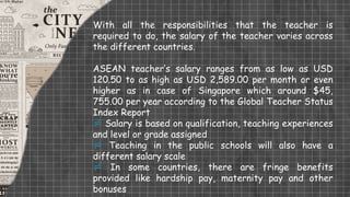 With all the responsibilities that the teacher is
required to do, the salary of the teacher varies across
the different countries.
ASEAN teacher’s salary ranges from as low as USD
120.50 to as high as USD 2,589.00 per month or even
higher as in case of Singapore which around $45,
755.00 per year according to the Global Teacher Status
Index Report
 Salary is based on qualification, teaching experiences
and level or grade assigned
 Teaching in the public schools will also have a
different salary scale
 In some countries, there are fringe benefits
provided like hardship pay, maternity pay and other
bonuses
 