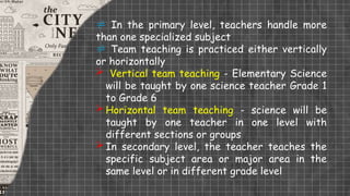  In the primary level, teachers handle more
than one specialized subject
 Team teaching is practiced either vertically
or horizontally
 Vertical team teaching - Elementary Science
will be taught by one science teacher Grade 1
to Grade 6
 Horizontal team teaching - science will be
taught by one teacher in one level with
different sections or groups
 In secondary level, the teacher teaches the
specific subject area or major area in the
same level or in different grade level
 