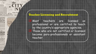 Teacher Licensing and Recruitment
 Most teachers are licensed as
professional or are certified to teach
by the country’s appropriate agencies.
 Those who are not certified or licensed
become para-professionals or assistant
teacher.
 