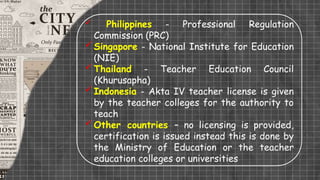  Philippines - Professional Regulation
Commission (PRC)
Singapore - National Institute for Education
(NIE)
Thailand - Teacher Education Council
(Khurusapha)
Indonesia - Akta IV teacher license is given
by the teacher colleges for the authority to
teach
Other countries – no licensing is provided,
certification is issued instead this is done by
the Ministry of Education or the teacher
education colleges or universities
 