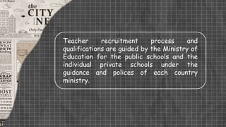Teacher recruitment process and
qualifications are guided by the Ministry of
Education for the public schools and the
individual private schools under the
guidance and polices of each country
ministry.
 