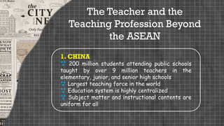 The Teacher and the
Teaching Profession Beyond
the ASEAN
1. CHINA
 200 million students attending public schools
taught by over 9 million teachers in the
elementary, junior, and senior high schools
 Largest teaching force in the world
 Education system is highly centralized
 Subject matter and instructional contents are
uniform for all
 