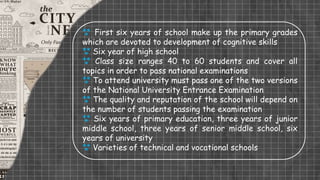  First six years of school make up the primary grades
which are devoted to development of cognitive skills
 Six year of high school
 Class size ranges 40 to 60 students and cover all
topics in order to pass national examinations
 To attend university must pass one of the two versions
of the National University Entrance Examination
 The quality and reputation of the school will depend on
the number of students passing the examination
 Six years of primary education, three years of junior
middle school, three years of senior middle school, six
years of university
 Varieties of technical and vocational schools
 