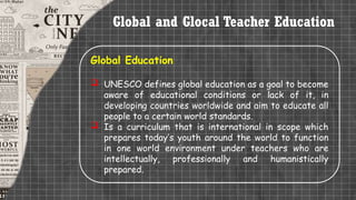 Global and Glocal Teacher Education
Global Education
 UNESCO defines global education as a goal to become
aware of educational conditions or lack of it, in
developing countries worldwide and aim to educate all
people to a certain world standards.
 Is a curriculum that is international in scope which
prepares today’s youth around the world to function
in one world environment under teachers who are
intellectually, professionally and humanistically
prepared.
 