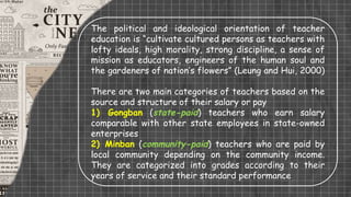 The political and ideological orientation of teacher
education is “cultivate cultured persons as teachers with
lofty ideals, high morality, strong discipline, a sense of
mission as educators, engineers of the human soul and
the gardeners of nation’s flowers” (Leung and Hui, 2000)
There are two main categories of teachers based on the
source and structure of their salary or pay
1) Gongban (state-paid) teachers who earn salary
comparable with other state employees in state-owned
enterprises
2) Minban (community-paid) teachers who are paid by
local community depending on the community income.
They are categorized into grades according to their
years of service and their standard performance
 