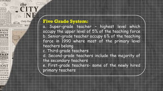 Five Grade System:
a. Super-grade teacher – highest level which
occupy the upper level of 5% of the teaching force
b. Senior-grade teacher occupy 6% of the teaching
force in 1990 where most of the primary level
teachers belong
c. Third-grade teachers
d. Second-grade teachers include the majority of
the secondary teachers
e. First-grade teachers- some of the newly hired
primary teachers
 