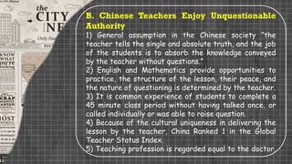 B. Chinese Teachers Enjoy Unquestionable
Authority
1) General assumption in the Chinese society “the
teacher tells the single and absolute truth, and the job
of the students is to absorb the knowledge conveyed
by the teacher without questions.”
2) English and Mathematics provide opportunities to
practice, the structure of the lesson, their peace, and
the nature of questioning is determined by the teacher.
3) It is common experience of students to complete a
45 minute class period without having talked once, or
called individually or was able to raise question.
4) Because of the cultural uniqueness in delivering the
lesson by the teacher, China Ranked 1 in the Global
Teacher Status Index.
5) Teaching profession is regarded equal to the doctor.
 