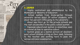 2. JAPAN
 Highly centralized and administered by the
Mombusho or Ministry of Education
 School system from kindergarten through
university serves about 24 million students, with
about ten percent (10%) going to the university
 About one-third go to the private schools and
the rest are enrolled in the public school system
 Japanese educational system is sometimes seen
as a model on how to operation school
 System gives us a mental picture of obedient,
quiet school children sitting on their desk, listening
to the teacher and working hard to pass the
various entrance examination.
 
