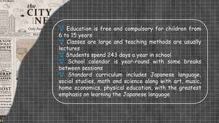  Education is free and compulsory for children from
6 to 15 years
 Classes are large and teaching methods are usually
lectures
 Students spend 243 days a year in school
 School calendar is year-round with some breaks
between sessions
 Standard curriculum includes Japanese language,
social studies, math and science along with art, music,
home economics, physical education, with the greatest
emphasis on learning the Japanese language
 
